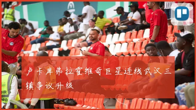 卢卡库弗拉霍维奇巨星连线武汉三镇争议升级