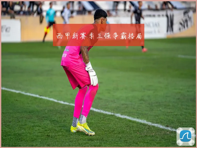 西甲新赛季三强争霸格局