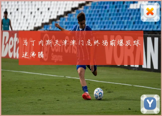 马丁内斯天津津门虎终场前爆发球迷沸腾