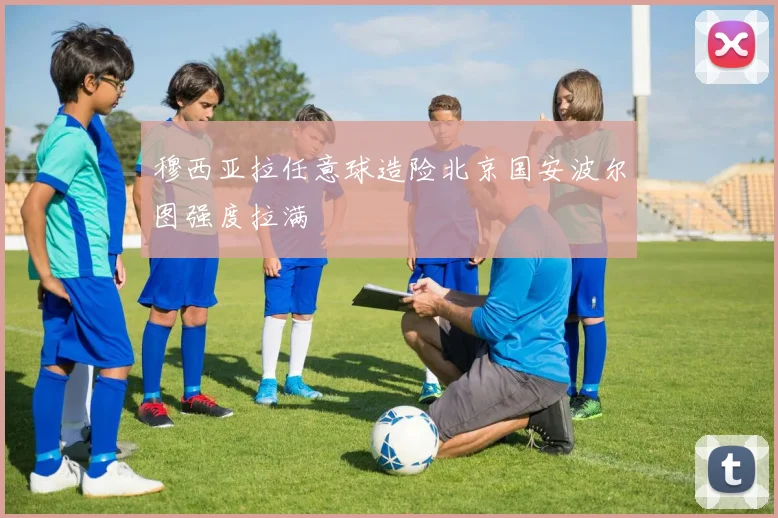 穆西亚拉任意球造险北京国安波尔图强度拉满
