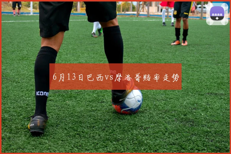 6月13日巴西vs摩洛哥赔率走势