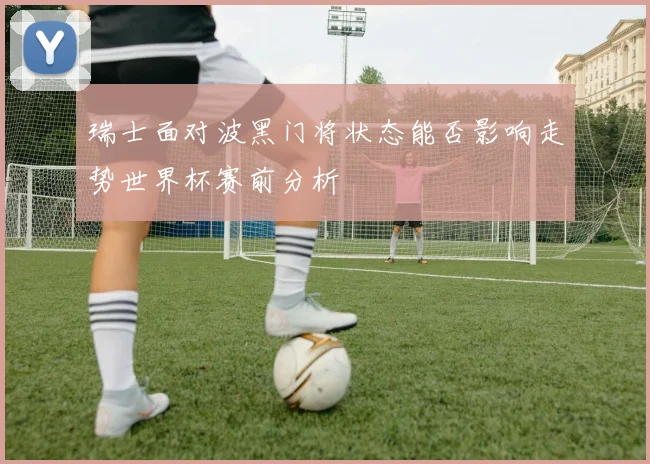 瑞士面对波黑门将状态能否影响走势世界杯赛前分析