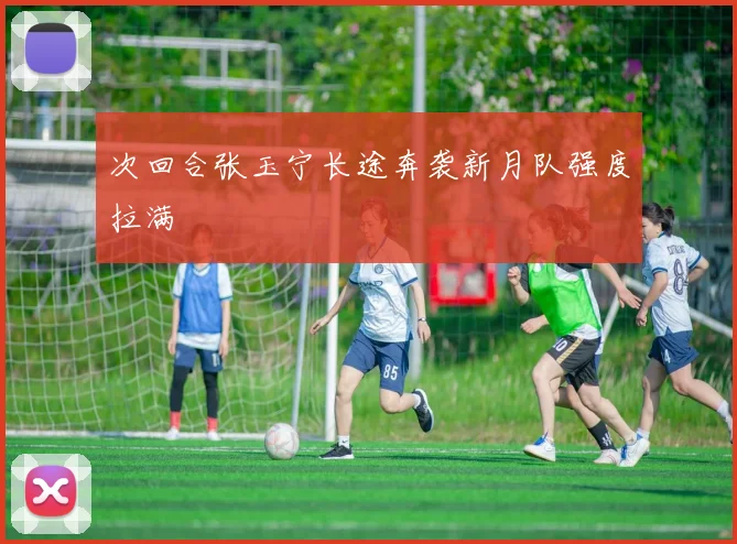 次回合张玉宁长途奔袭新月队强度拉满