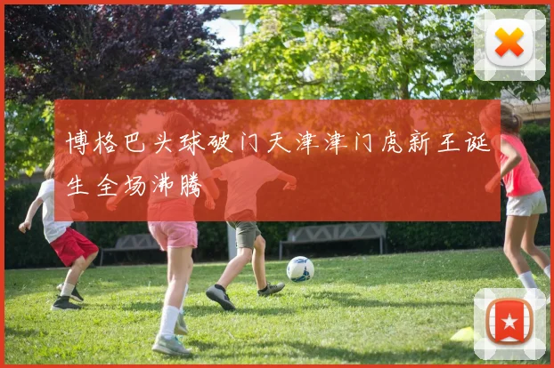 博格巴头球破门天津津门虎新王诞生全场沸腾