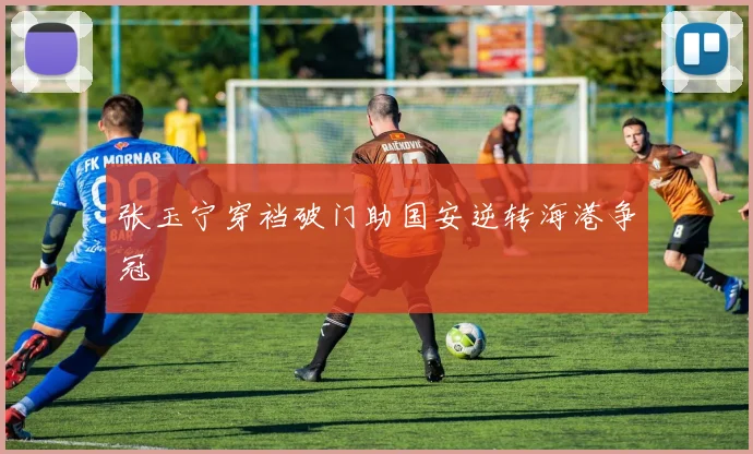 张玉宁穿裆破门助国安逆转海港争冠